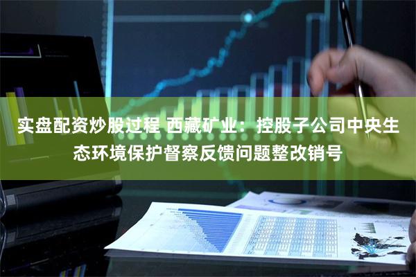 实盘配资炒股过程 西藏矿业：控股子公司中央生态环境保护督察反